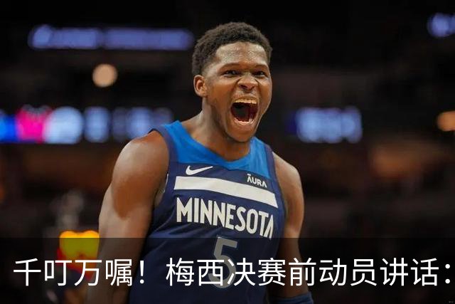 千叮万嘱！梅西决赛前动员讲话：保持冷静×6 忘掉一切只专注比赛