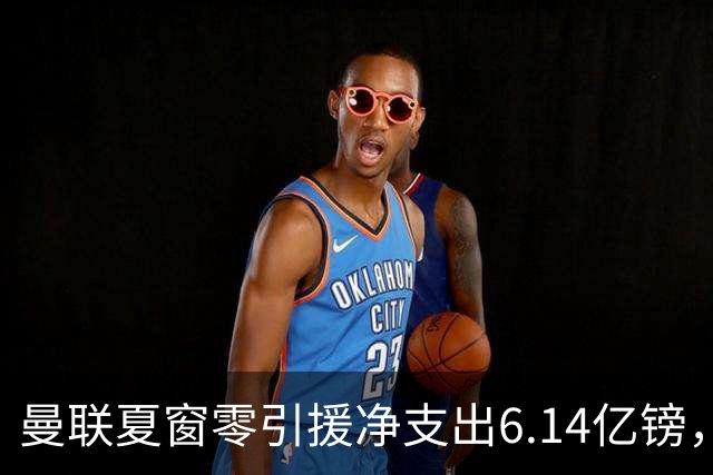 曼联夏窗零引援净支出6.14亿镑，卖人收入不及伯恩茅斯