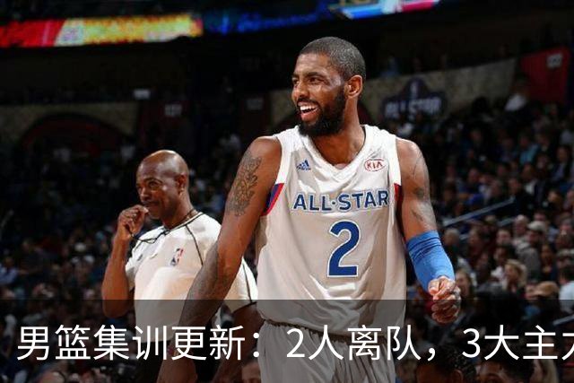 男篮集训更新：2人离队，3大主力缺席，8月热身赛确定